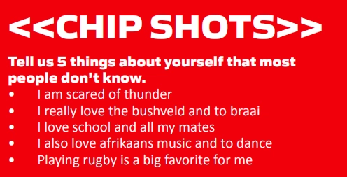 <<CHIP SHOTS>> Tell us 5 things about yourself that most people don’t know. • I am scared of thunder • I really love the bushveld and to braai • I love school and all my mates • I also love afrikaans music and to dance • Playing rugby is a big favorite for me
